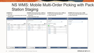 NS WMS: Mobile Multi-Order Picking with Pack
Station Staging
SCREEN 27
1. View only
2. Pick task are in ascending order for best
walking path
SCREEN 28 (Inventory Item, UOM ex)
1. Scan or key enter pick task # (bins in
sequence)
2. Press ‘Enter Pick Task’
SCREEN 29 (Inventory Item, UOM ex)
1. Scan or key enter or select bin
2. Press ‘Enter Bin’
SCREEN 30 (Inventory Item, UOM)
1. Scan or key enter or select item to pick
2. Press ‘Enter Item’
64 Confidential – © 2020 Oracle Internal/Restricted/Highly Restricted
 