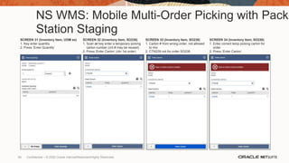 NS WMS: Mobile Multi-Order Picking with Pack
Station Staging
SCREEN 31 (Inventory Item, UOM ex)
1. Key enter quantity
2. Press ‘Enter Quantity’
SCREEN 32 (Inventory Item, SO238)
1. Scan or key enter a temporary picking
carton number (cnt # may be reused)
2. Press ‘Enter Carton’ (ctn 1st order)
SCREEN 33 (Inventory Item, SO238)
1. Carton # from wrong order, not allowed
to mix
2. CTN239 not for order SO238
SCREEN 34 (Inventory Item, SO238)
1. Enter correct temp picking carton for
order
2. Press ‘Enter Carton’
65 Confidential – © 2020 Oracle Internal/Restricted/Highly Restricted
 