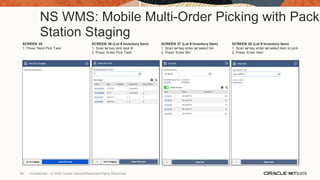 NS WMS: Mobile Multi-Order Picking with Pack
Station Staging
SCREEN 35
1. Press ‘Next Pick Task’
SCREEN 36 (Lot # Inventory Item)
1. Scan or key pick task #
2. Press ‘Enter Pick Task’
SCREEN 37 (Lot # Inventory Item)
1. Scan or key enter or select bin
2. Press ‘Enter Bin’
SCREEN 38 (Lot # Inventory Item)
1. Scan or key enter or select item to pick
2. Press ‘Enter Item’
66 Confidential – © 2020 Oracle Internal/Restricted/Highly Restricted
 