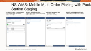 NS WMS: Mobile Multi-Order Picking with Pack
Station Staging
SCREEN 43 (Serial # Inventory Item)
1. Scan or key enter or select bin
2. Press ‘Enter Bin’
SCREEN 44 (Serial # Inv Item)
1. Scan or key enter or select item to pick
2. Press ‘Enter Item’
SCREEN 45 (Serial # Inv Item)
1. Key enter quantity
2. Press ‘Enter Quantity’
SCREEN 46 (Serial # Inventory Item)
1. Press ‘Show possible serial numbers’
68 Confidential – © 2020 Oracle Internal/Restricted/Highly Restricted
 