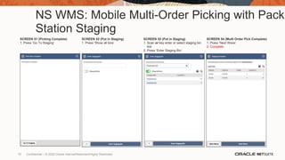 NS WMS: Mobile Multi-Order Picking with Pack
Station Staging
SCREEN 51 (Picking Complete)
1. Press ‘Go To Staging’
SCREEN 52 (Put in Staging)
1. Press ‘Show all bins’
SCREEN 53 (Put in Staging)
1. Scan or key enter or select staging bin
link
2. Press ‘Enter Staging Bin’
SCREEN 54 (Multi Order Pick Complete)
1. Press ‘Next Wave’
2. Complete
70 Confidential – © 2020 Oracle Internal/Restricted/Highly Restricted
 