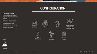 9 Confidential – © 2020 Oracle Internal/Restricted/Highly Restricted
CONFIGURATION
Locations Bins
Put
Strategies
Pick
Strategies
Zones
Items, Families
and Groups,
Preferred Bins
System
Rules
CONFIGURATION
• Configure NetSuite WMS to
align with physical warehouse
structure
• Define item characteristics
• Develop Rules to drive
efficient putaway and picking
• System rules dictate
operations in the warehouse
ROLE:
Warehouse
Manager
 