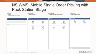 NS WMS: Mobile Single Order Picking with
Pack Station Stage
SCREEN 1
1. Log in
2. Select warehouse location
SCREEN 2
1. Select Picking
SCREEN 3
1. Select Single Order Picking
SCREEN 4
1. Press ‘Sales Order’
72 Confidential – © 2020 Oracle Internal/Restricted/Highly Restricted
 