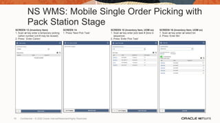NS WMS: Mobile Single Order Picking with
Pack Station Stage
SCREEN 13 (Inventory Item)
1. Scan or key enter a temporary picking
carton number (cnt # may be reused)
2. Press ‘ Enter Carton’
SCREEN 14
1. Press ‘Next Pick Task’
SCREEN 15 (Inventory Item, UOM ex)
1. Scan or key enter pick task # (bins in
sequence)
2. Press ‘Enter Pick Task’
SCREEN 16 (Inventory Item, UOM ex)
1. Scan or key enter or select bin
2. Press ‘Enter Bin’
76 Confidential – © 2020 Oracle Internal/Restricted/Highly Restricted
 
