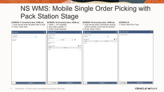 NS WMS: Mobile Single Order Picking with
Pack Station Stage
SCREEN 17 (Inventory Item, UOM ex)
1. Scan or key enter or select item to pick
2. Press ‘Enter Item’
SCREEN 18 (Inventory Item, UOM ex)
1. Need 1, 107 available
2. Key enter quantity = 1
3. Press ‘Enter Quantity’
SCREEN 19 (Inventory Item, UOM ex)
1. Scan or key enter a temporary picking
carton number (cnt # may be reused)
2. Press ‘Enter Carton’
SCREEN 20
1. Press ‘Next Pick Task’
77 Confidential – © 2020 Oracle Internal/Restricted/Highly Restricted
 