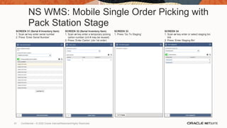 NS WMS: Mobile Single Order Picking with
Pack Station Stage
SCREEN 31 (Serial # Inventory Item)
1. Scan or key enter serial number
2. Press ‘Enter Serial Number’
SCREEN 32 (Serial Inventory Item)
1. Scan or key enter a temporary picking
carton number (cnt # may be reused)
2. Press ‘Enter Carton’ (ctn 1st order)
SCREEN 33
1. Press ‘Go To Staging’
SCREEN 34
1. Scan or key enter or select staging bin
link
2. Press ‘Enter Staging Bin’
81 Confidential – © 2020 Oracle Internal/Restricted/Highly Restricted
 