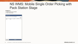 NS WMS: Mobile Single Order Picking with
Pack Station Stage
SCREEN 35
1. Single order pick complete
2. Press ‘Next Order’
82 Confidential – © 2020 Oracle Internal/Restricted/Highly Restricted
 