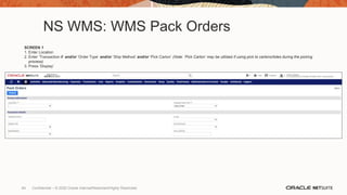 NS WMS: WMS Pack Orders
SCREEN 1
1. Enter Location
2. Enter ‘Transaction #’ and/or ‘Order Type’ and/or ‘Ship Method’ and/or ‘Pick Carton’ (Note: ‘Pick Carton’ may be utilized if using pick to cartons/totes during the picking
process)
3. Press ‘Display’
84 Confidential – © 2020 Oracle Internal/Restricted/Highly Restricted
 