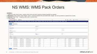 NS WMS: WMS Pack Orders
SCREEN 2
1. Select the order lines to pack, visually confirm item and qty for packing (change quantities as needed)
2. Mandatory: Enter Carton, Enter Weight (carton: could be scanned from pre-printed label, weight: can be key entered or passed from a scale)
3. Optional: Enter ‘Size’ (shipping carton size is manual entry)
4. Press ‘Submit’
85 Confidential – © 2020 Oracle Internal/Restricted/Highly Restricted
 