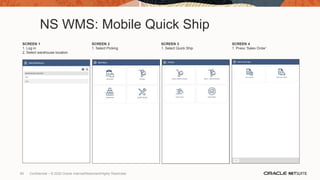 NS WMS: Mobile Quick Ship
SCREEN 1
1. Log in
2. Select warehouse location
SCREEN 2
1. Select Picking
SCREEN 3
1. Select Quick Ship
SCREEN 4
1. Press ‘Sales Order’
89 Confidential – © 2020 Oracle Internal/Restricted/Highly Restricted
 