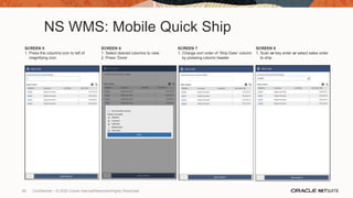 NS WMS: Mobile Quick Ship
SCREEN 5
1. Press the columns icon to left of
magnifying icon
SCREEN 6
1. Select desired columns to view
2. Press ‘Done’
SCREEN 7
1. Change sort order of ‘Ship Date’ column
by pressing column header
SCREEN 8
1. Scan or key enter or select sales order
to ship
90 Confidential – © 2020 Oracle Internal/Restricted/Highly Restricted
 