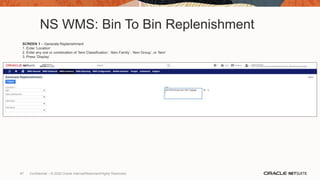 NS WMS: Bin To Bin Replenishment
SCREEN 1 – Generate Replenishment
1. Enter ‘Location’
2. Enter any one or combination of ‘Item Classification’, ‘Item Family’, ‘Item Group’, or ‘Item’
3. Press ‘Display’
97 Confidential – © 2020 Oracle Internal/Restricted/Highly Restricted
 