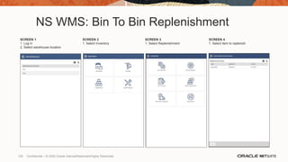 NS WMS: Bin To Bin Replenishment
SCREEN 1
1. Log in
2. Select warehouse location
SCREEN 2
1. Select Inventory
SCREEN 3
1. Select Replenishment
SCREEN 4
1. Select item to replenish
100 Confidential – © 2020 Oracle Internal/Restricted/Highly Restricted
 