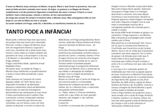 O amor ao Menino Jesus começou em Belém, na gruta. Maria e José foram os primeiros, mas esse            imagem crescia e difundia-se para além deles.
amor já tinha uns bem contados nove meses. Os Anjos, os pastores e os Magos do Oriente                  Não eram tempos fáceis aqueles. Sobreveio
completaram o rol dos primeiros figurantes a manifestar-lhe amor e ternura. O burro e a vaca            nova guerra, Praga cedeu e os inimigos
também, mais a mais porque, mansos e atentos, ali nos representavam!                                    destruiram o convento. Sete anos depois
Ao longo dos séculos foi sempre irresistível olhar o Menino Jesus. Não conseguimos olhá-Lo sem
                                                                                                        recomeçou a sua reconstrução. Durante as
                                                                                                        limpezas apareceu a linda imagem, estropiada,
beijá-Lo, ou com os lábios ou com o coração.
                                                                                                        sem mãos. Reposta a imagem com as suas
Foi assim também em Praga, onde Ele, o Reizinho, se manifestou menino de 12 anos.
                                                                                                        mãos a comunidade renovou-lhe a
                                                                                                        consagração pedindo-lhe a bênção para a
                                                                                                        cidade e a nação.
TANTO PODE A INFÂNCIA!                                                                                  No século XVIII foram fechadas as igrejas e os
                                                                                                        conventos e Praga esqueceu o seu Menino.
                                                                                                        Mas a devoção já se propagara pelo mundo
Muito pode a infância! Hoje mais que nunca,            Malá Strana, em Praga (antiga Boémia). Neste     católico até à China!
até porque mais que nunca ela é valorizada.            terceiro, dedicado a Nossa Senhora da Vitória,   Mas justificar-se-á tal devoção? Sim. Jesus é
Para nós, cristãos, a figura do Menino Jesus           nascerá a devoção ao Menino Jesus... de          um só, quer O consideremos Menino ou
tem um magnetismo intenso e especial. E                Praga.                                           Crucificado, quer Eucarístico ou de Coração
entre nós, carmelitas, Ele é ainda muito mais          Certo dia a Princesa Polixena de Lobkowitz,      aberto. Jesus é um só, ainda que O possamos
intenso. Como todos os cristãos também nós             benfeitora da comunidade carmelita, bateu à      considerar sob vários aspectos. Ele é a fonte
gostamos de Jesus, o do presépio e o da cruz,          portaria do Carmo, e mandou chamar o Prior.      de graças e de bênçãos para todo que O
o de Nazaré e o das bodas de Caná. E o de              A seguir ofereceu ao convento uma imagem         invoca. Não é tal ou qual imagem ou
Praga, também.                                         de um Menino Jesus vestido de rei, que se        invocação que confere eficácia à oração; é
Praga é uma linda cidade, capital da actual            tornaria célebre na piedade popular,             antes a fé e a confiança com que cada cristão
República Checa.                                       sobretudo porque os praguenses atribuiram        Lhe reza.
Há muitos anos, na cidade de Praga, o                  várias vezes ao Menino Jesus a protecção da      É certo que a fé e a devoção podem ser
Menino Jesus manifestou-se poderosamente               sua cidade e a dissipação de múltiplos           mobilizadas por mais este ou aquele aspecto
e atraiu o nosso olhar prendendo-o para                perigos. Esta é a origem da devoção ao           de Jesus, Eucarístico ou Menino! Prova desta
sempre.                                                Menino Jesus de Praga.                           realidade e deste apreço foi o reconhecimento
Tudo começou no Convento do Carmo                      Rezam as crónicas que o Carmo de Praga era       do Papa Bento XVI, quando no dia 29 de
daquela cidade, em 1629. Nesse ano o                   um convento pobre e a comunidade                 Setembro de 2009 visitou a Igreja de Nossa
Imperador Fernando II, da Alemanha,                    sobrevivia em condições precárias. Mas           Senhora da Vitória e ali, de joelhos, venerou e
alcançou a importante vitória da Montanha              tinham, diz-se, o Menino Jesus, e sobretudo,     coroou a imagem do Divino Menino a quem
Branca sobre os exércitos estrangeiros                 uma grande confiança Nele!                       confiou todas as famílias do mundo.
(protestantes) que ameaçavam as suas terras            «— Padre, dissera a Princesa benfeitora,         Como o Papa também nós podemos rezar a
e nelas a permanência da fé católica. Para             confio-lhe o que tenho de mais querido!          Jesus ornado com o título de Praga, af inal Ele
comemorar a vitória o Imperador mandou                 Venerem esta imagem e não sofrerão               é menino, menino e rei, menino e Deus: em
erguer três conventos que ofereceu aos                 necessidades!»                                   uma das mãos guarda a bola do Mundo junto
Carmelitas: um em Viena e outro em Graz                E assim foi.                                     do coração e com a outra abençoa-o!
(ambos na Austria); o terceiro no bairro de            O carinho e a veneração dos carmelitas pela      Tanto pode a infância de Jesus!
 