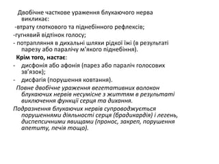 Двобічне часткове ураження блукаючого нерва
викликає:
-втрату глоткового та піднебінного рефлексів;
-гугнявий відтінок голосу;
- потрапляння в дихальні шляхи рідкої їжі (в результаті
парезу або паралічу м’якого піднебіння).
Крім того, настає:
- дисфонія або афонія (парез або параліч голосових
зв’язок);
- дисфагія (порушення ковтання).
Повне двобічне ураження вегетативних волокон
блукаючих нервів несумісне з життям в результаті
виключення функції серця та дихання.
Подразнення блукаючих нервів супроводжується
порушеннями діяльності серця (брадикардія) і легень,
диспепсичними явищами (пронос, закреп, порушення
апетиту, печія тощо).
 