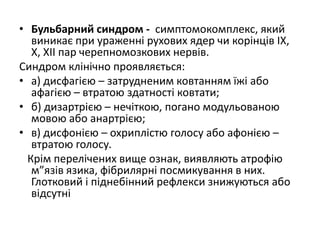 • Бульбарний синдром - симптомокомплекс, який
виникає при ураженні рухових ядер чи корінців ІХ,
Х, ХІІ пар черепномозкових нервів.
Синдром клінічно проявляється:
• а) дисфагією – затрудненим ковтанням їжі або
афагією – втратою здатності ковтати;
• б) дизартрією – нечіткою, погано модульованою
мовою або анартрією;
• в) дисфонією – охриплістю голосу або афонією –
втратою голосу.
Крім перелічених вище ознак, виявляють атрофію
м”язів язика, фібрилярні посмикування в них.
Глотковий і піднебінний рефлекси знижуються або
відсутні
 