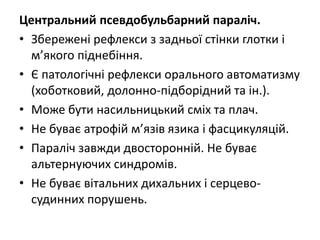 Центральний псевдобульбарний параліч.
• Збережені рефлекси з задньої стінки глотки і
м’якого піднебіння.
• Є патологічні рефлекси орального автоматизму
(хоботковий, долонно-підборідний та ін.).
• Може бути насильницький сміх та плач.
• Не буває атрофій м’язів язика і фасцикуляцій.
• Параліч завжди двосторонній. Не буває
альтернуючих синдромів.
• Не буває вітальних дихальних і серцево-
судинних порушень.
 