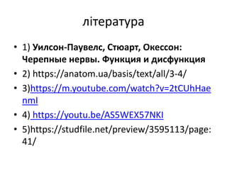 література
• 1) Уилсон-Паувелс, Стюарт, Окессон:
Черепные нервы. Функция и дисфункция
• 2) https://anatom.ua/basis/text/all/3-4/
• 3)https://m.youtube.com/watch?v=2tCUhHae
nmI
• 4) https://youtu.be/AS5WEX57NKI
• 5)https://studfile.net/preview/3595113/page:
41/
 