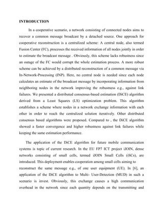 INTRODUCTION
In a cooperative scenario, a network consisting of connected nodes aims to
recover a common message broadcast by a detached source. One approach for
cooperative reconstruction is a centralized scheme: A central node, also termed
Fusion Center (FC), processes the received information of all nodes jointly in order
to estimate the broadcast message . Obviously, this scheme lacks robustness since
an outage of the FC would corrupt the whole estimation process. A more robust
scheme can be achieved by a distributed reconstruction of a common message via
In-Network-Processing (INP). Here, no central node is needed since each node
calculates an estimate of the broadcast message by incorporating information from
neighboring nodes in the network improving the robustness e.g., against link
failures. We presented a distributed consensus-based estimation (DiCE) algorithm
derived from a Least Squares (LS) optimization problem. This algorithm
establishes a scheme where nodes in a network exchange information with each
other in order to reach the centralized solution iteratively. Other distributed
consensus based algorithms were proposed. Compared to , the DiCE algorithm
showed a faster convergence and higher robustness against link failures while
keeping the same estimation performance.
The application of the DiCE algorithm for future mobile communication
systems is topic of current research. In the EU FP7 ICT project iJOIN, dense
networks consisting of small cells, termed iJOIN Small Cells (iSCs), are
introduced. This deployment enables cooperation among small cells aiming to
reconstruct the same message e.g., of one user equipment (UE). In [6], an
application of the DiCE algorithm to Multi- User-Detection (MUD) in such a
scenario is invest. Obviously, this exchange causes a high communication
overhead in the network since each quantity depends on the transmitting and
 