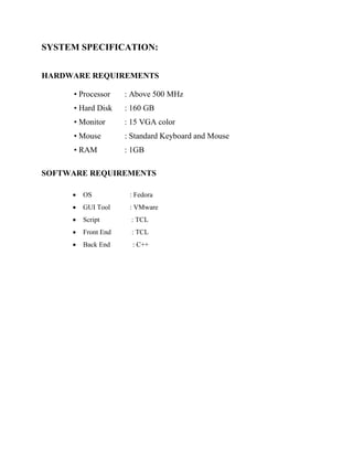 SYSTEM SPECIFICATION:
HARDWARE REQUIREMENTS
• Processor : Above 500 MHz
• Hard Disk : 160 GB
• Monitor : 15 VGA color
• Mouse : Standard Keyboard and Mouse
• RAM : 1GB
SOFTWARE REQUIREMENTS
 OS : Fedora
 GUI Tool : VMware
 Script : TCL
 Front End : TCL
 Back End : C++
 