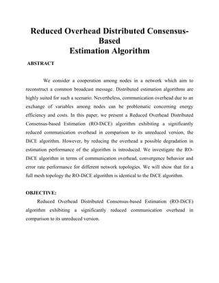 Reduced Overhead Distributed Consensus-
Based
Estimation Algorithm
ABSTRACT
We consider a cooperation among nodes in a network which aim to
reconstruct a common broadcast message. Distributed estimation algorithms are
highly suited for such a scenario. Nevertheless, communication overhead due to an
exchange of variables among nodes can be problematic concerning energy
efficiency and costs. In this paper, we present a Reduced Overhead Distributed
Consensus-based Estimation (RO-DiCE) algorithm exhibiting a significantly
reduced communication overhead in comparison to its unreduced version, the
DiCE algorithm. However, by reducing the overhead a possible degradation in
estimation performance of the algorithm is introduced. We investigate the RO-
DiCE algorithm in terms of communication overhead, convergence behavior and
error rate performance for different network topologies. We will show that for a
full mesh topology the RO-DiCE algorithm is identical to the DiCE algorithm.
OBJECTIVE:
Reduced Overhead Distributed Consensus-based Estimation (RO-DiCE)
algorithm exhibiting a significantly reduced communication overhead in
comparison to its unreduced version.
 