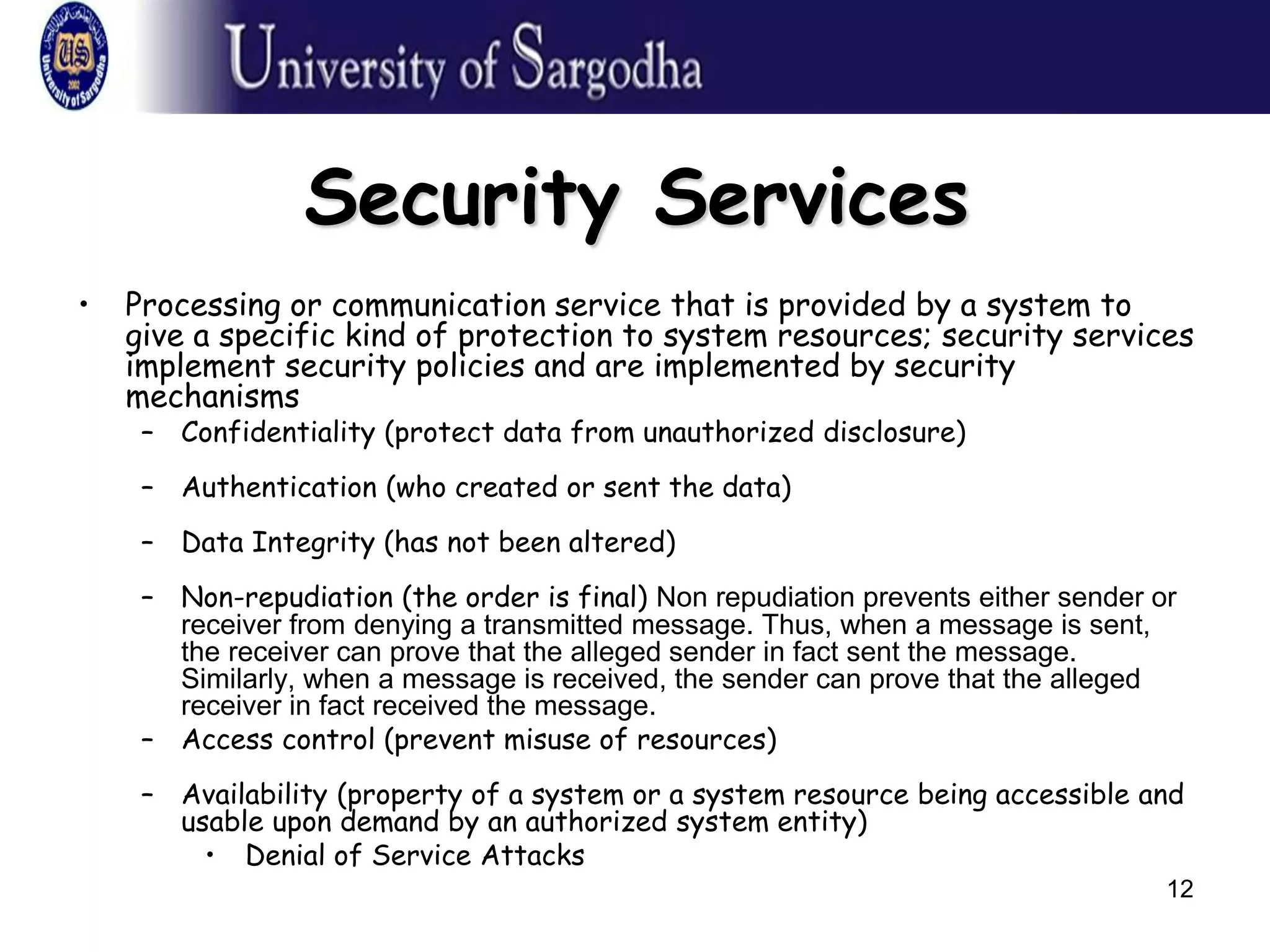 12
Security Services
• Processing or communication service that is provided by a system to
give a specific kind of protection to system resources; security services
implement security policies and are implemented by security
mechanisms
– Confidentiality (protect data from unauthorized disclosure)
– Authentication (who created or sent the data)
– Data Integrity (has not been altered)
– Non-repudiation (the order is final) Non repudiation prevents either sender or
receiver from denying a transmitted message. Thus, when a message is sent,
the receiver can prove that the alleged sender in fact sent the message.
Similarly, when a message is received, the sender can prove that the alleged
receiver in fact received the message.
– Access control (prevent misuse of resources)
– Availability (property of a system or a system resource being accessible and
usable upon demand by an authorized system entity)
• Denial of Service Attacks
 