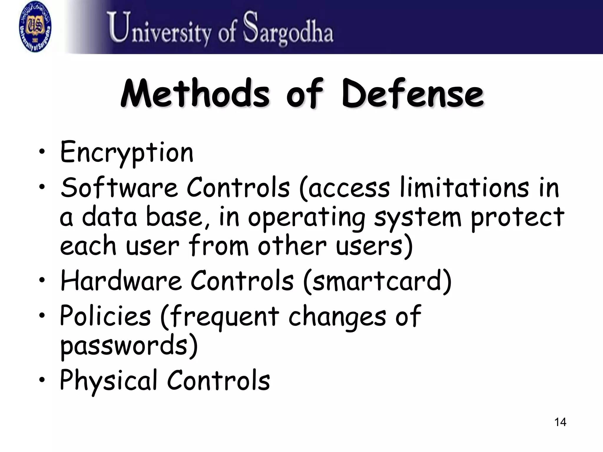 14
Methods of Defense
• Encryption
• Software Controls (access limitations in
a data base, in operating system protect
each user from other users)
• Hardware Controls (smartcard)
• Policies (frequent changes of
passwords)
• Physical Controls
 