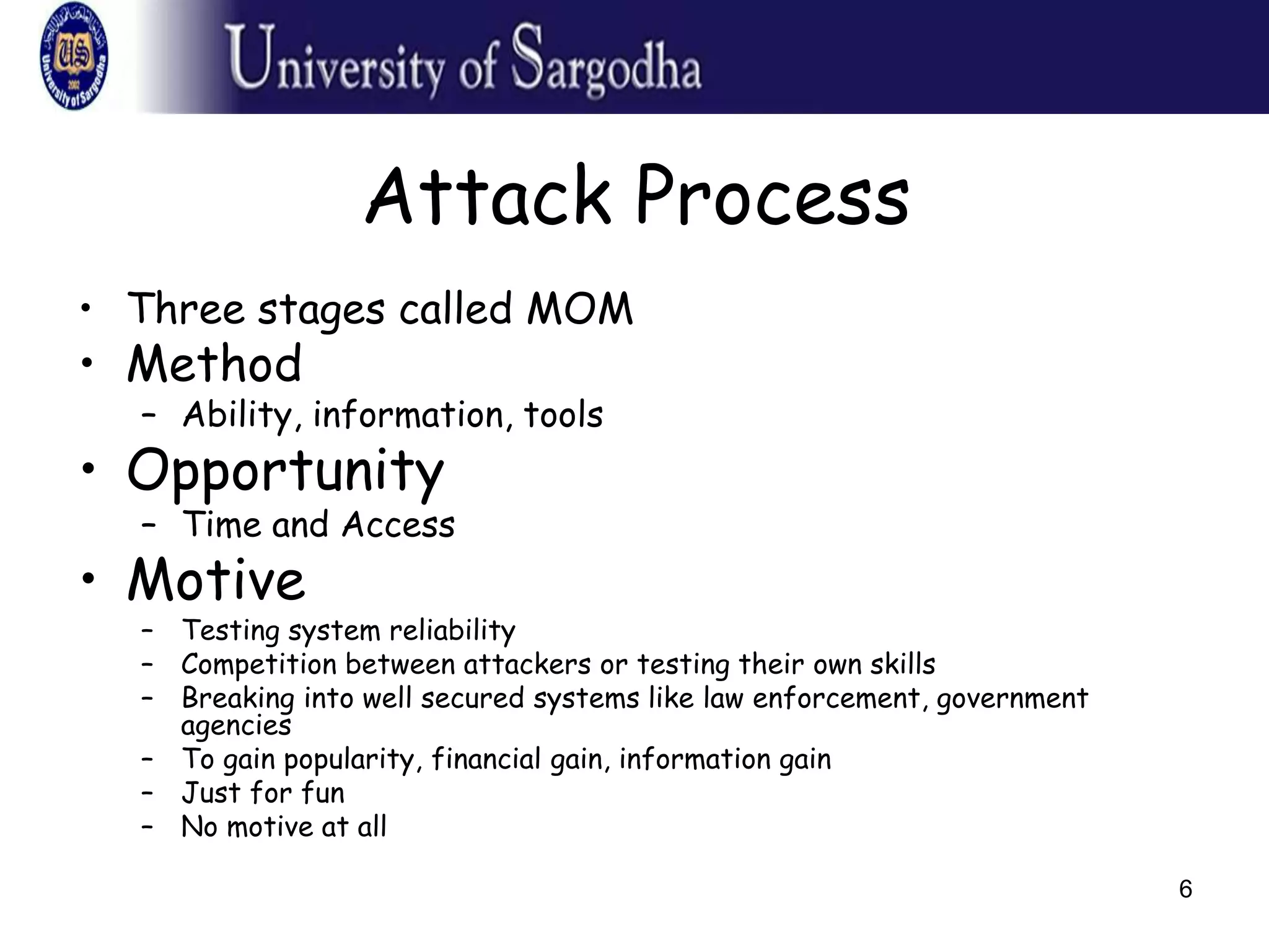 6
Attack Process
• Three stages called MOM
• Method
– Ability, information, tools
• Opportunity
– Time and Access
• Motive
– Testing system reliability
– Competition between attackers or testing their own skills
– Breaking into well secured systems like law enforcement, government
agencies
– To gain popularity, financial gain, information gain
– Just for fun
– No motive at all
 