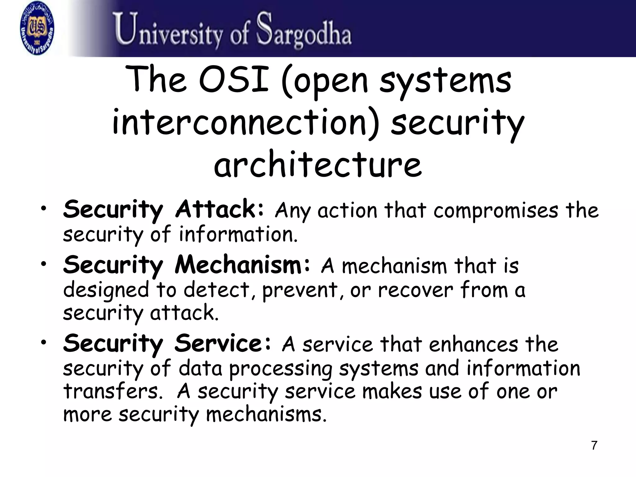 7
The OSI (open systems
interconnection) security
architecture
• Security Attack: Any action that compromises the
security of information.
• Security Mechanism: A mechanism that is
designed to detect, prevent, or recover from a
security attack.
• Security Service: A service that enhances the
security of data processing systems and information
transfers. A security service makes use of one or
more security mechanisms.
 