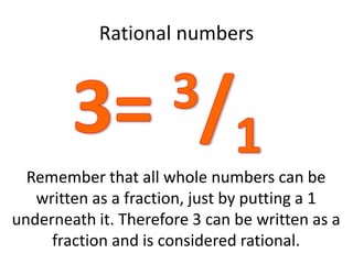 Rational numbers
Remember that all whole numbers can be
written as a fraction, just by putting a 1
underneath it. Therefore 3 can be written as a
fraction and is considered rational.
 