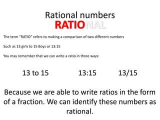 Rational numbers
The term “RATIO” refers to making a comparison of two different numbers
Such as 13 girls to 15 Boys or 13:15
You may remember that we can write a ratio in three ways:
13 to 15 13:15 13/15
Because we are able to write ratios in the form
of a fraction. We can identify these numbers as
rational.
 