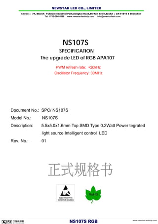 ELECTROSTATIC
SENSITIVE DEVICES
NS107S
SPECIFICATION
The upgrade LED of RGB APA107
Document No.: SPC/ NS107S
Description: 5.5x5.0x1.6mm Top SMD Type 0.2Watt Power tegrated
light source Intelligent control LED
Rev. No.: 01
www.newstar-ledstrip.com
NS10 7 S RGB
PWM refresh rate: +26kHz
Oscillator Frequency: 30MHz
Model No.: NS107S
Address : 7/ F, Bl l ock A YuShan Industrial Park ,Songb ai Road,ShiYan Town,B ao'An | CN-5 1810 8 Shenz hen
Tel: 0755-29405686 www.newstar-ledstrip.com info@ newstarleds.com
NEW STAR LED CO., LIMITED
 