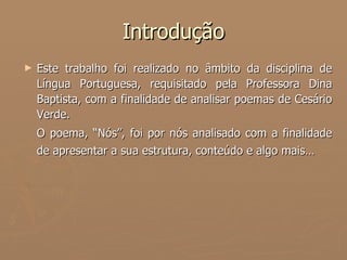 Introdução Este trabalho foi realizado no âmbito da disciplina de Língua Portuguesa, requisitado pela Professora Dina Baptista, com a finalidade de analisar poemas de Cesário Verde. O poema, “Nós”, foi por nós analisado com a finalidade de apresentar a sua estrutura, conteúdo e algo mais…   