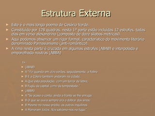 Estrutura  Externa  Este é o mais longo poema de Cesário Verde.  Constituído por 128 quadras, nesta 1ª parte estão incluídas 12 estrofes, todas elas em verso alexandrino (composto de doze sílabas métricas).  Aqui podemos observar um rigor formal, característico do movimento literário denominado Parnasianismo (anti-romântico).  A rima nesta parte é cruzada em algumas estrofes (ABAB) e interpolada e emparelhada noutras (ABBA)   Ex.: (ABAB) A “ Foi  quando em  dois  verões, seguidamente, a Febre B E a Cólera também andaram na cidade, A Que esta população,  com  um terror de lebre,  B Fugiu da capital  como  da tempestade.” (ABBA) A “Se acaso o conta, ainda a fronte se lhe enruga:  B O que se ouvia sempre era o dobrar dos sinos;  B Mesmo no nosso prédio, os outros inquilinos A Morreram  todos. Nós  salvámo-nos na fuga.”  