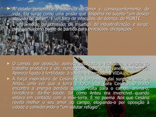 A  cidade personifica a ausência de amor e, consequentemente, de vida. Ela surge como uma prisão que desperta no sujeito “um desejo absurdo de sofrer”. É um foco de infecções, de doença, de MORTE. É um símbolo de opressão, de injustiça, de industrialização, e surge, por vezes, como ponto de partida para evocações, divagações. O campo, por oposição, aparece associado à vitalidade, à alegria do trabalho produtivo e útil, nunca como fonte de devaneio sentimental. Aparece ligado à fertilidade, à saúde, à liberdade, à VIDA.  A força inspiradora de Cesário é a terra-mãe, daí surgir o mito de Anteu, uma vez que a terra é força vital para Cesário. O poeta encontra a energia perdida quando volta para o campo, anima-o, revitaliza-o, dá-lhe saúde, tal como Anteu era invencível quando estava em contacto com a mãe-terra. É no poema  Nós  que Cesário revela melhor o seu amor ao campo, elogiando-o por oposição à cidade e considerando-o “um salutar refúgio”.  