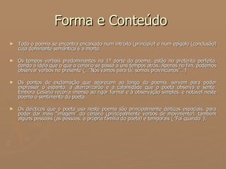 Forma e Conteúdo  Todo o poema se encontra encaixado num intróito (princípio) e num epígolo (conclusão) cuja dominante semântica é a morte.  Os tempos verbais predominantes na 1ª parte do poema, estão no pretérito perfeito, dando a ideia que o que o cenário se passa a uns tempos atrás. Apenas no fim, podemos observar verbos no presente (…”Nós vamos para lá; somos provincianos”…) Os pontos de exclamação que aparecem ao longo do poema, servem para poder expressar o espanto, a aterrorizarão e a calamidade que o poeta observa e sente. Embora Cesário recorra imenso ao rigor formal e à observação simples, é notável neste poema o sentimento do poeta. Os deícticos que o poeta usa neste poema são principalmente deiticos espaciais, para poder dar mais “imagem” do cenário (principalmente verbos de movimento), também alguns pessoais (as pessoas, a própria família do poeta) e temporais ( ‘Foi quando’ ). 