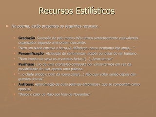 Recursos Estilísticos  No poema, estão presentes os seguintes recursos: Gradação : Sucessão de pelo menos três termos sintacticamente equivalentes organizados segundo uma ordem crescente. “ Nem um Navio entrava a barra,/A alfândega, parou nenhuma loja abria,…”  Personificação : Atribuição de sentimentos, acções ou ideias do ser humano. “ Num ímpeto de seiva os arvoredos fartos,/(…), Amarram-se” Perífrase : uso de uma expressão composta por vários termos em vez da possibilidade de usar apenas uma palavra. “… o chefe antigo e bom da nossa casa/(…) Não quis voltar senão depois das grandes chuvas” Antítese:  Aproximação de duas palavras antónimas ( que se comportam como opostos). “ Desde o calor de Maio aos frios de Novembro” 