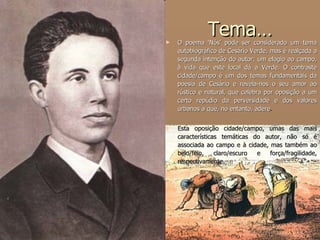 Tema… O poema ‘Nós’ pode ser considerado um tema autobiográfico de Cesário Verde, mas é realçada a segunda intenção do autor: um elogio ao campo, à vida que este local dá a Verde. O contraste cidade/campo é um dos temas fundamentais da poesia de Cesário e revela-nos o seu amor ao rústico e natural, que celebra por oposição a um certo repúdio da perversidade e dos valores urbanos a que, no entanto, adere .  Esta oposição cidade/campo, umas das mais características temáticas do autor, não só é associada ao campo e à cidade, mas também ao belo/feio, claro/escuro e força/fragilidade, respectivamente. 