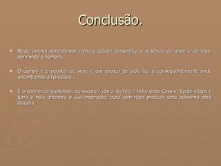 Conclusão. Neste poema aprendemos como a cidade personifica a ausência de amor e de vida, oprimindo o homem… O campo é o oposto, ou seja, é um espaço de vida, luz e consequentemente onde encontramos a felicidade… É o poema da dualidade, do escuro / claro, do feio / belo, onde Cesário Verde elogia a terra e nela encontra a sua inspiração, para com rigor produzir uma belíssima obra literária. 