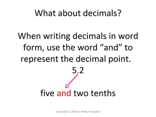 What about decimals? When writing decimals in word form, use the word “and” to represent the decimal point.  5 . 2 five  and  two tenths Copyright  © 2000 by Monica Yuskaitis 