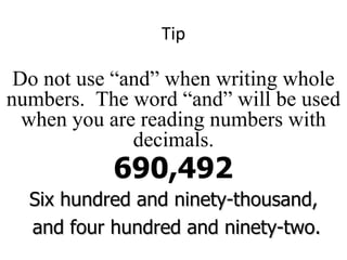 Tip 690,492 Do not use “and” when writing whole numbers.  The word “and” will be used when you are reading numbers with decimals. Six hundred and ninety-thousand, and four hundred and ninety-two. 