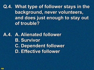 Q.4. What type of follower stays in the
       background, never volunteers,
       and does just enough to stay out
       of trouble?

  A.4. A. Alienated follower
       B. Survivor
       C. Dependent follower
       D. Effective follower


103
 