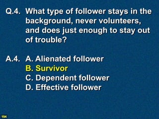 Q.4. What type of follower stays in the
       background, never volunteers,
       and does just enough to stay out
       of trouble?

  A.4. A. Alienated follower
       B. Survivor
       C. Dependent follower
       D. Effective follower


104
 