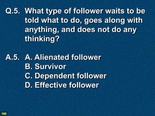 Q.5. What type of follower waits to be
       told what to do, goes along with
       anything, and does not do any
       thinking?

  A.5. A. Alienated follower
       B. Survivor
       C. Dependent follower
       D. Effective follower


105
 