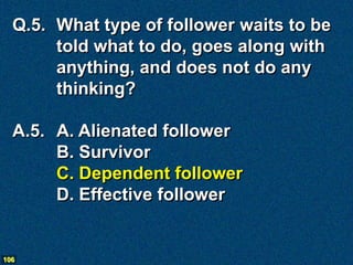 Q.5. What type of follower waits to be
       told what to do, goes along with
       anything, and does not do any
       thinking?

  A.5. A. Alienated follower
       B. Survivor
       C. Dependent follower
       D. Effective follower


106
 