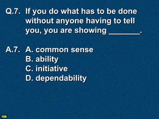 Q.7. If you do what has to be done
       without anyone having to tell
       you, you are showing _______.

  A.7. A. common sense
       B. ability
       C. initiative
       D. dependability



109
 