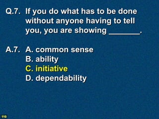Q.7. If you do what has to be done
       without anyone having to tell
       you, you are showing _______.

  A.7. A. common sense
       B. ability
       C. initiative
       D. dependability



110
 