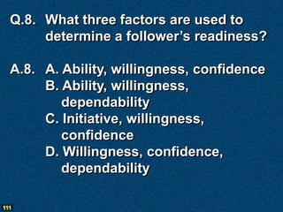 Q.8. What three factors are used to
       determine a follower’s readiness?

  A.8. A. Ability, willingness, confidence
       B. Ability, willingness,
          dependability
       C. Initiative, willingness,
          confidence
       D. Willingness, confidence,
          dependability

111
 