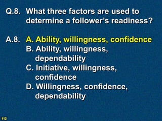 Q.8. What three factors are used to
       determine a follower’s readiness?

  A.8. A. Ability, willingness, confidence
       B. Ability, willingness,
          dependability
       C. Initiative, willingness,
          confidence
       D. Willingness, confidence,
          dependability

112
 