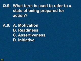 Q.9. What term is used to refer to a
       state of being prepared for
       action?

  A.9. A. Motivation
       B. Readiness
       C. Assertiveness
       D. Initiative



113
 